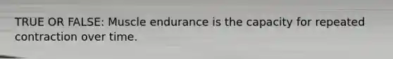 TRUE OR FALSE: Muscle endurance is the capacity for repeated contraction over time.