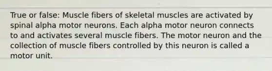 True or false: Muscle fibers of skeletal muscles are activated by spinal alpha motor neurons. Each alpha motor neuron connects to and activates several muscle fibers. The motor neuron and the collection of muscle fibers controlled by this neuron is called a motor unit.