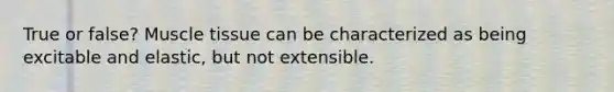True or false? Muscle tissue can be characterized as being excitable and elastic, but not extensible.