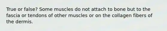 True or false? Some muscles do not attach to bone but to the fascia or tendons of other muscles or on the collagen fibers of <a href='https://www.questionai.com/knowledge/kEsXbG6AwS-the-dermis' class='anchor-knowledge'>the dermis</a>.