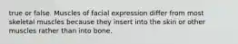true or false. Muscles of facial expression differ from most skeletal muscles because they insert into the skin or other muscles rather than into bone.