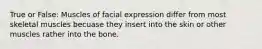 True or False: Muscles of facial expression differ from most skeletal muscles becuase they insert into the skin or other muscles rather into the bone.