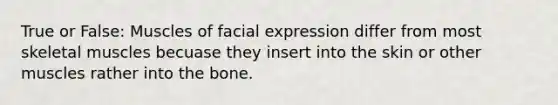 True or False: Muscles of facial expression differ from most skeletal muscles becuase they insert into the skin or other muscles rather into the bone.