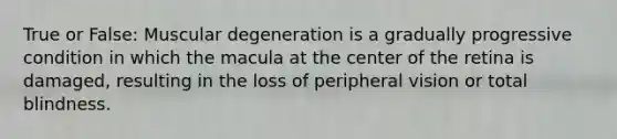 True or False: Muscular degeneration is a gradually progressive condition in which the macula at the center of the retina is damaged, resulting in the loss of peripheral vision or total blindness.