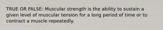 TRUE OR FALSE: Muscular strength is the ability to sustain a given level of muscular tension for a long period of time or to contract a muscle repeatedly.