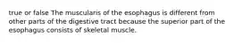 true or false The muscularis of the esophagus is different from other parts of the digestive tract because the superior part of the esophagus consists of skeletal muscle.