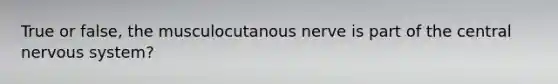 True or false, the musculocutanous nerve is part of the central nervous system?