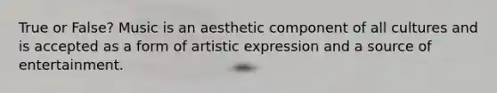 True or False? Music is an aesthetic component of all cultures and is accepted as a form of artistic expression and a source of entertainment.