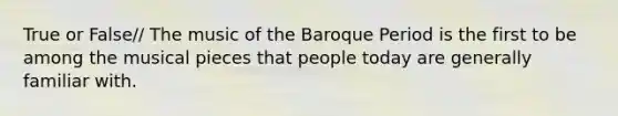 True or False// The music of the Baroque Period is the first to be among the musical pieces that people today are generally familiar with.