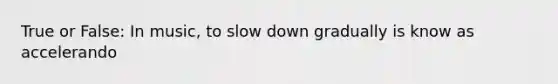 True or False: In music, to slow down gradually is know as accelerando