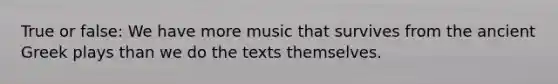 True or false: We have more music that survives from the ancient Greek plays than we do the texts themselves.