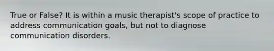 True or False? It is within a music therapist's scope of practice to address communication goals, but not to diagnose communication disorders.