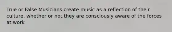 True or False Musicians create music as a reflection of their culture, whether or not they are consciously aware of the forces at work