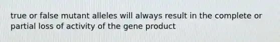 true or false mutant alleles will always result in the complete or partial loss of activity of the gene product