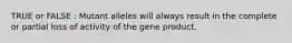 TRUE or FALSE : Mutant alleles will always result in the complete or partial loss of activity of the gene product.