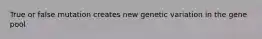 True or false mutation creates new genetic variation in the gene pool