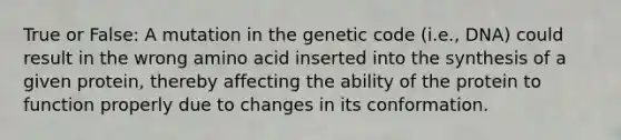 True or False: A mutation in the genetic code (i.e., DNA) could result in the wrong amino acid inserted into the synthesis of a given protein, thereby affecting the ability of the protein to function properly due to changes in its conformation.