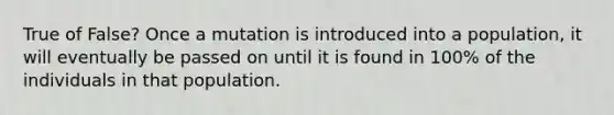 True of False? Once a mutation is introduced into a population, it will eventually be passed on until it is found in 100% of the individuals in that population.