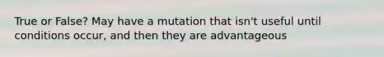 True or False? May have a mutation that isn't useful until conditions occur, and then they are advantageous