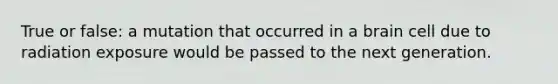 True or false: a mutation that occurred in a brain cell due to radiation exposure would be passed to the next generation.
