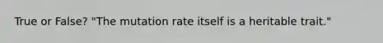 True or False? "The mutation rate itself is a heritable trait."