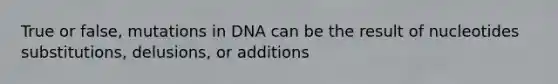 True or false, mutations in DNA can be the result of nucleotides substitutions, delusions, or additions