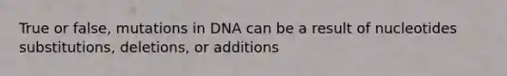 True or false, mutations in DNA can be a result of nucleotides substitutions, deletions, or additions