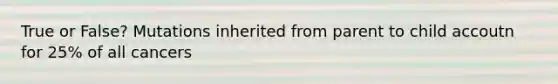 True or False? Mutations inherited from parent to child accoutn for 25% of all cancers