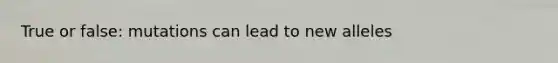 True or false: mutations can lead to new alleles