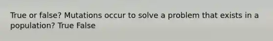 True or false? Mutations occur to solve a problem that exists in a population? True False