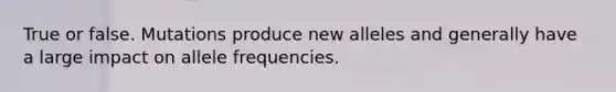 True or false. Mutations produce new alleles and generally have a large impact on allele frequencies.