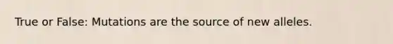 True or False: Mutations are the source of new alleles.