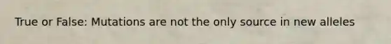 True or False: Mutations are not the only source in new alleles