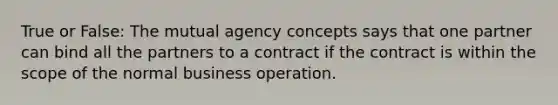 True or False: The mutual agency concepts says that one partner can bind all the partners to a contract if the contract is within the scope of the normal business operation.