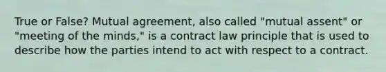 True or False? Mutual agreement, also called "mutual assent" or "meeting of the minds," is a contract law principle that is used to describe how the parties intend to act with respect to a contract.