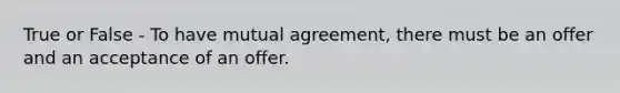 True or False - To have mutual agreement, there must be an offer and an acceptance of an offer.