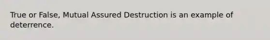 True or False, Mutual Assured Destruction is an example of deterrence.