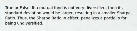 True or False: If a mutual fund is not very diversified, then its <a href='https://www.questionai.com/knowledge/kqGUr1Cldy-standard-deviation' class='anchor-knowledge'>standard deviation</a> would be larger, resulting in a smaller Sharpe Ratio. Thus, the Sharpe Ratio in effect, penalizes a portfolio for being undiversified.