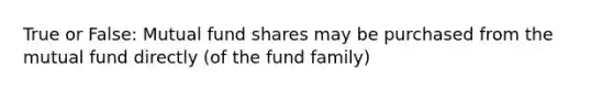 True or False: Mutual fund shares may be purchased from the mutual fund directly (of the fund family)