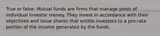 True or false: Mutual funds are firms that manage pools of individual investor money. They invest in accordance with their objectives and issue shares that entitle investors to a pro-rata portion of the income generated by the funds.