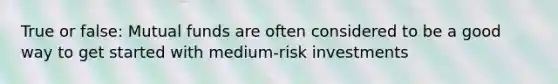 True or false: Mutual funds are often considered to be a good way to get started with medium-risk investments