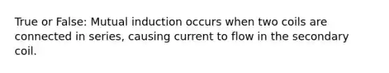 True or False: Mutual induction occurs when two coils are connected in series, causing current to flow in the secondary coil.