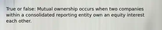 True or false: Mutual ownership occurs when two companies within a consolidated reporting entity own an equity interest each other.