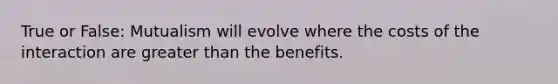 True or False: Mutualism will evolve where the costs of the interaction are greater than the benefits.