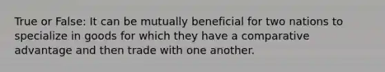 True or False: It can be mutually beneficial for two nations to specialize in goods for which they have a comparative advantage and then trade with one another.