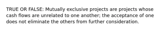 TRUE OR FALSE: Mutually exclusive projects are projects whose cash flows are unrelated to one another; the acceptance of one does not eliminate the others from further consideration.