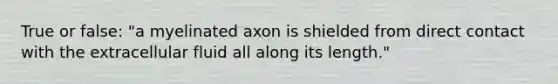 True or false: "a myelinated axon is shielded from direct contact with the extracellular fluid all along its length."