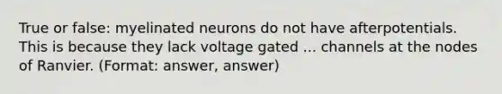 True or false: myelinated neurons do not have afterpotentials. This is because they lack voltage gated ... channels at the nodes of Ranvier. (Format: answer, answer)