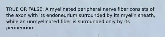 TRUE OR FALSE: A myelinated peripheral nerve fiber consists of the axon with its endoneurium surrounded by its myelin sheath, while an unmyelinated fiber is surrounded only by its perineurium.