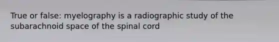 True or false: myelography is a radiographic study of the subarachnoid space of the spinal cord